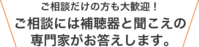 ご相談だけの方も大歓迎。ご相談には補聴器と聞こえの専門家がお答えします。
